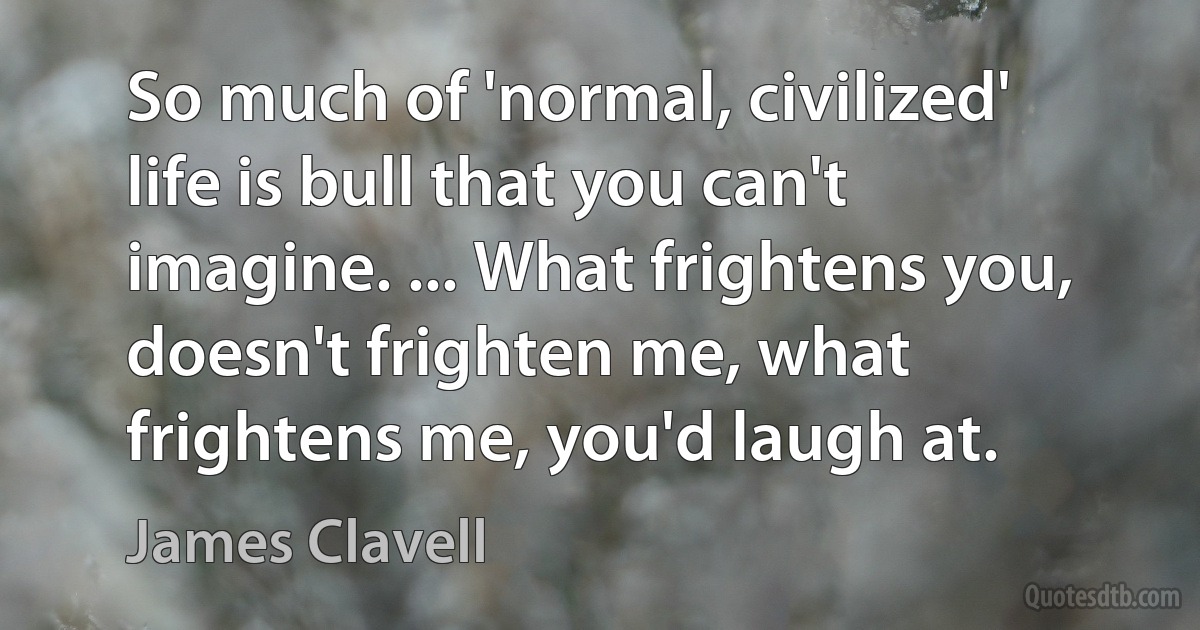 So much of 'normal, civilized' life is bull that you can't imagine. ... What frightens you, doesn't frighten me, what frightens me, you'd laugh at. (James Clavell)