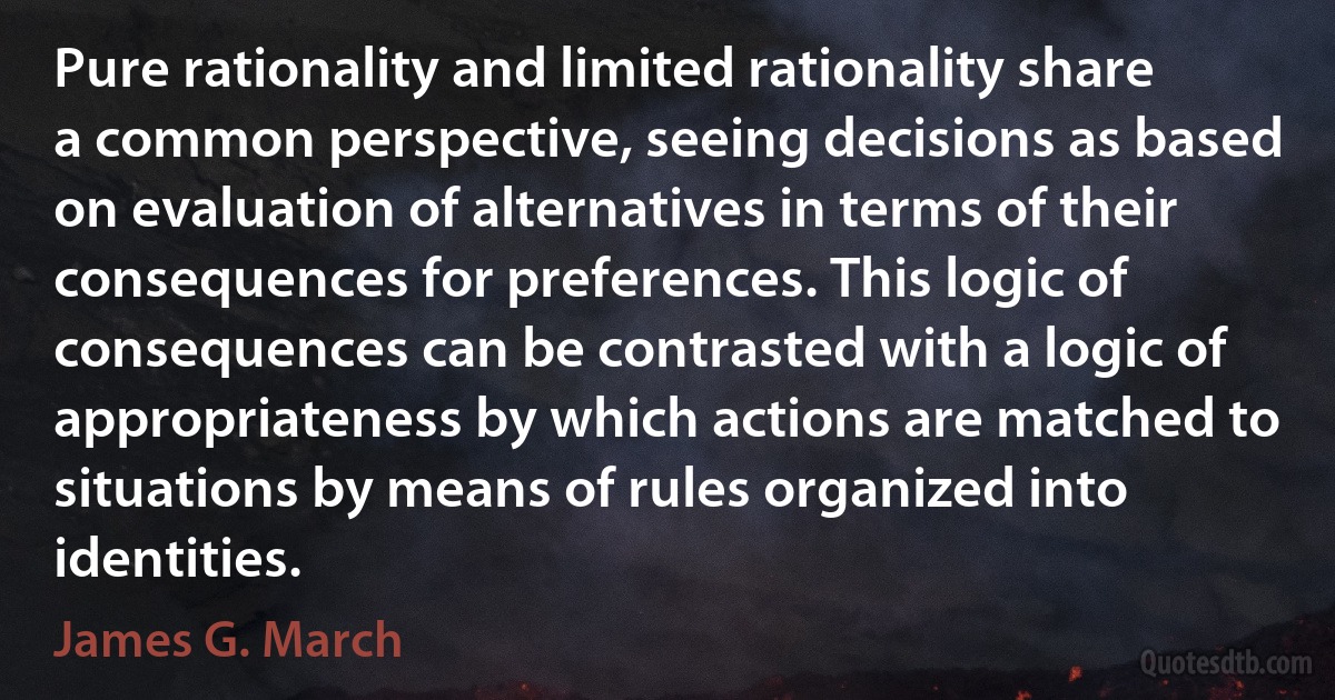 Pure rationality and limited rationality share a common perspective, seeing decisions as based on evaluation of alternatives in terms of their consequences for preferences. This logic of consequences can be contrasted with a logic of appropriateness by which actions are matched to situations by means of rules organized into identities. (James G. March)