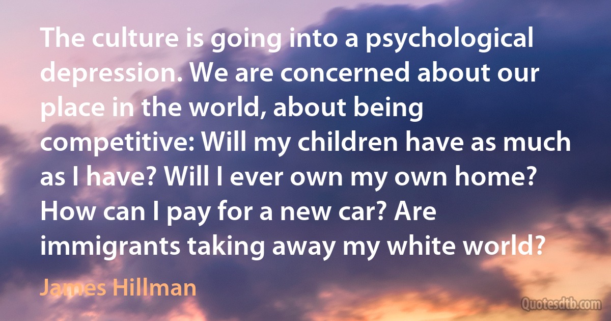 The culture is going into a psychological depression. We are concerned about our place in the world, about being competitive: Will my children have as much as I have? Will I ever own my own home? How can I pay for a new car? Are immigrants taking away my white world? (James Hillman)