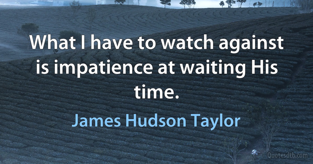 What I have to watch against is impatience at waiting His time. (James Hudson Taylor)