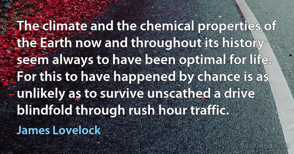 The climate and the chemical properties of the Earth now and throughout its history seem always to have been optimal for life. For this to have happened by chance is as unlikely as to survive unscathed a drive blindfold through rush hour traffic. (James Lovelock)