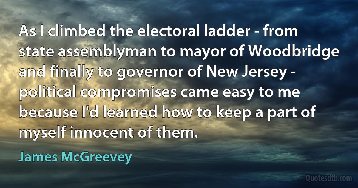 As I climbed the electoral ladder - from state assemblyman to mayor of Woodbridge and finally to governor of New Jersey - political compromises came easy to me because I'd learned how to keep a part of myself innocent of them. (James McGreevey)