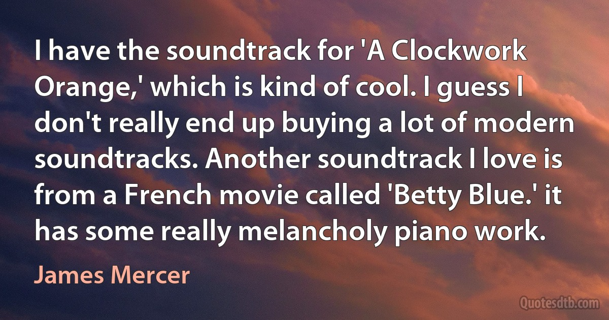 I have the soundtrack for 'A Clockwork Orange,' which is kind of cool. I guess I don't really end up buying a lot of modern soundtracks. Another soundtrack I love is from a French movie called 'Betty Blue.' it has some really melancholy piano work. (James Mercer)