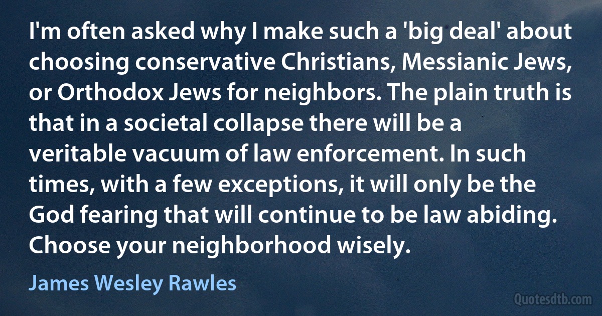 I'm often asked why I make such a 'big deal' about choosing conservative Christians, Messianic Jews, or Orthodox Jews for neighbors. The plain truth is that in a societal collapse there will be a veritable vacuum of law enforcement. In such times, with a few exceptions, it will only be the God fearing that will continue to be law abiding. Choose your neighborhood wisely. (James Wesley Rawles)