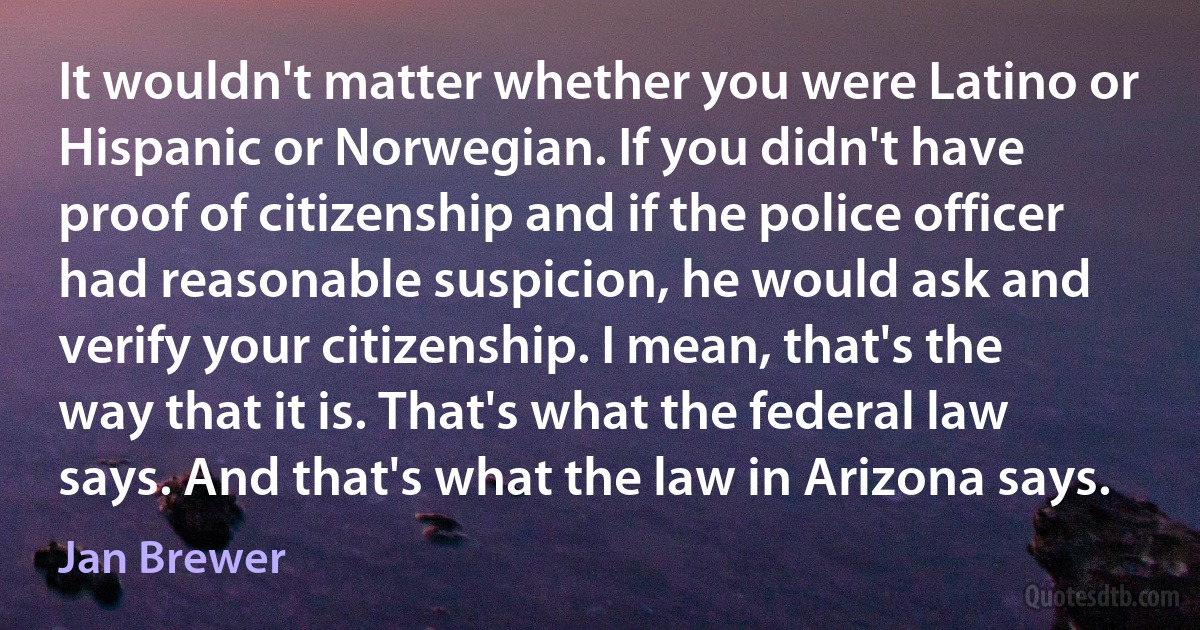 It wouldn't matter whether you were Latino or Hispanic or Norwegian. If you didn't have proof of citizenship and if the police officer had reasonable suspicion, he would ask and verify your citizenship. I mean, that's the way that it is. That's what the federal law says. And that's what the law in Arizona says. (Jan Brewer)