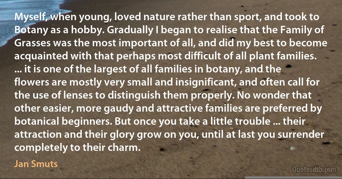 Myself, when young, loved nature rather than sport, and took to Botany as a hobby. Gradually I began to realise that the Family of Grasses was the most important of all, and did my best to become acquainted with that perhaps most difficult of all plant families. ... it is one of the largest of all families in botany, and the flowers are mostly very small and insignificant, and often call for the use of lenses to distinguish them properly. No wonder that other easier, more gaudy and attractive families are preferred by botanical beginners. But once you take a little trouble ... their attraction and their glory grow on you, until at last you surrender completely to their charm. (Jan Smuts)