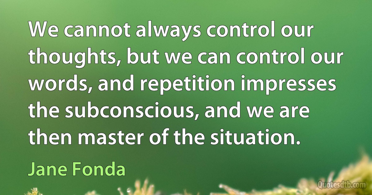 We cannot always control our thoughts, but we can control our words, and repetition impresses the subconscious, and we are then master of the situation. (Jane Fonda)