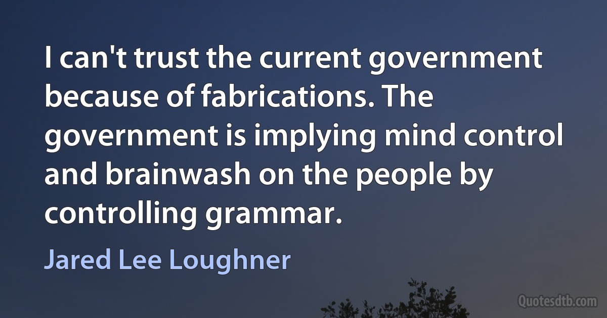 I can't trust the current government because of fabrications. The government is implying mind control and brainwash on the people by controlling grammar. (Jared Lee Loughner)