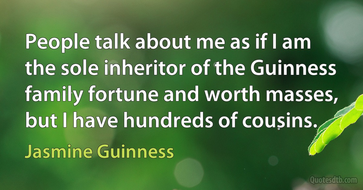 People talk about me as if I am the sole inheritor of the Guinness family fortune and worth masses, but I have hundreds of cousins. (Jasmine Guinness)