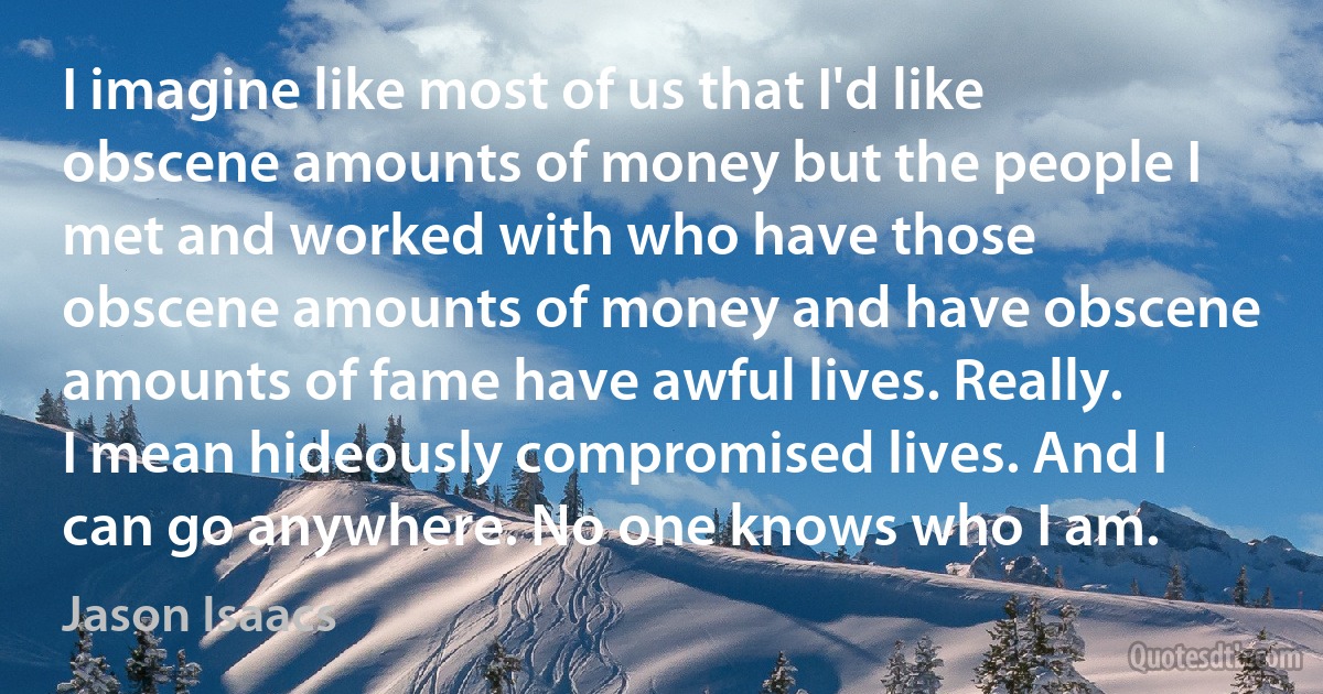 I imagine like most of us that I'd like obscene amounts of money but the people I met and worked with who have those obscene amounts of money and have obscene amounts of fame have awful lives. Really. I mean hideously compromised lives. And I can go anywhere. No one knows who I am. (Jason Isaacs)