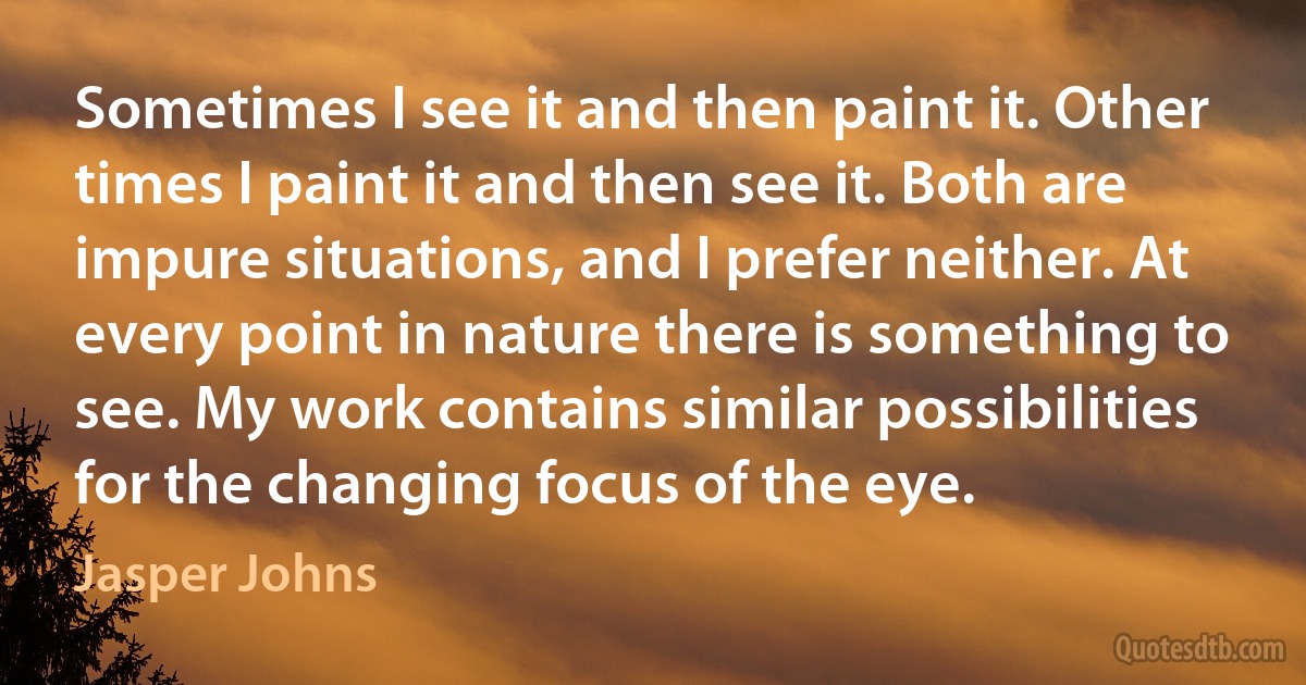 Sometimes I see it and then paint it. Other times I paint it and then see it. Both are impure situations, and I prefer neither. At every point in nature there is something to see. My work contains similar possibilities for the changing focus of the eye. (Jasper Johns)