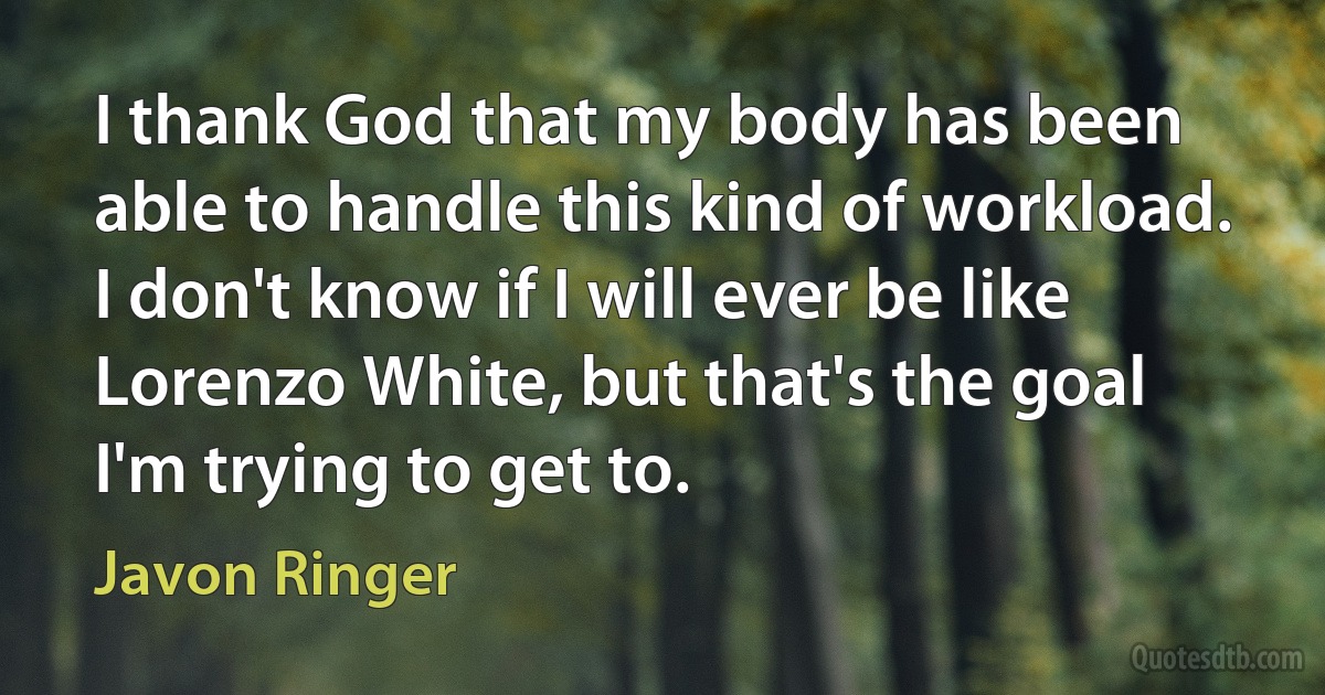 I thank God that my body has been able to handle this kind of workload. I don't know if I will ever be like Lorenzo White, but that's the goal I'm trying to get to. (Javon Ringer)