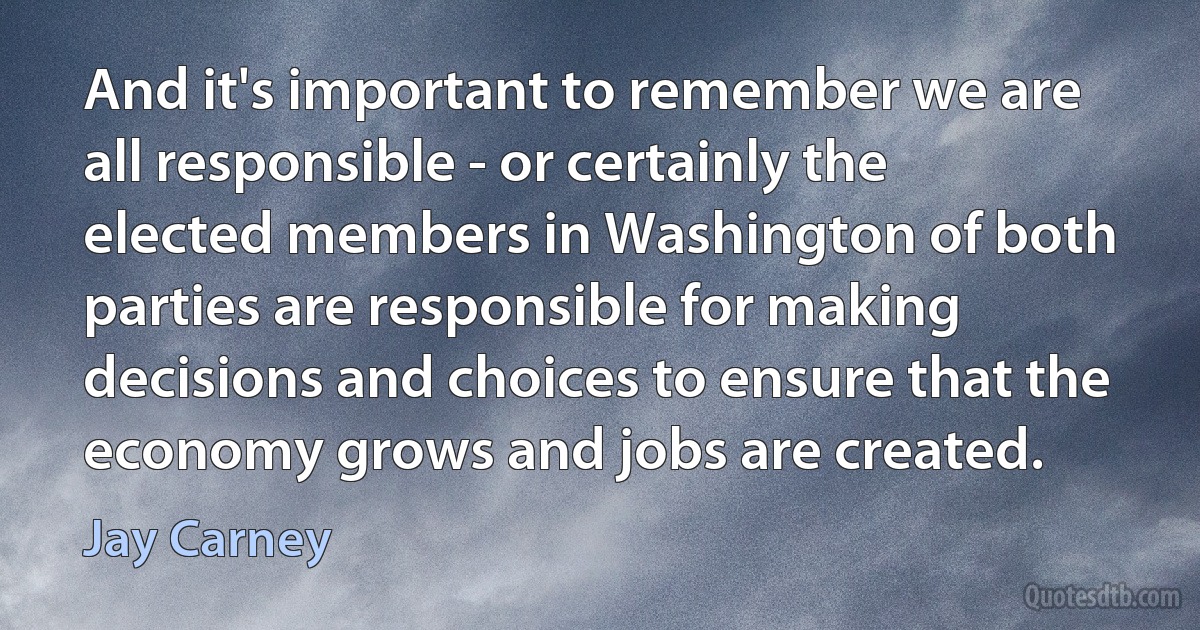 And it's important to remember we are all responsible - or certainly the elected members in Washington of both parties are responsible for making decisions and choices to ensure that the economy grows and jobs are created. (Jay Carney)