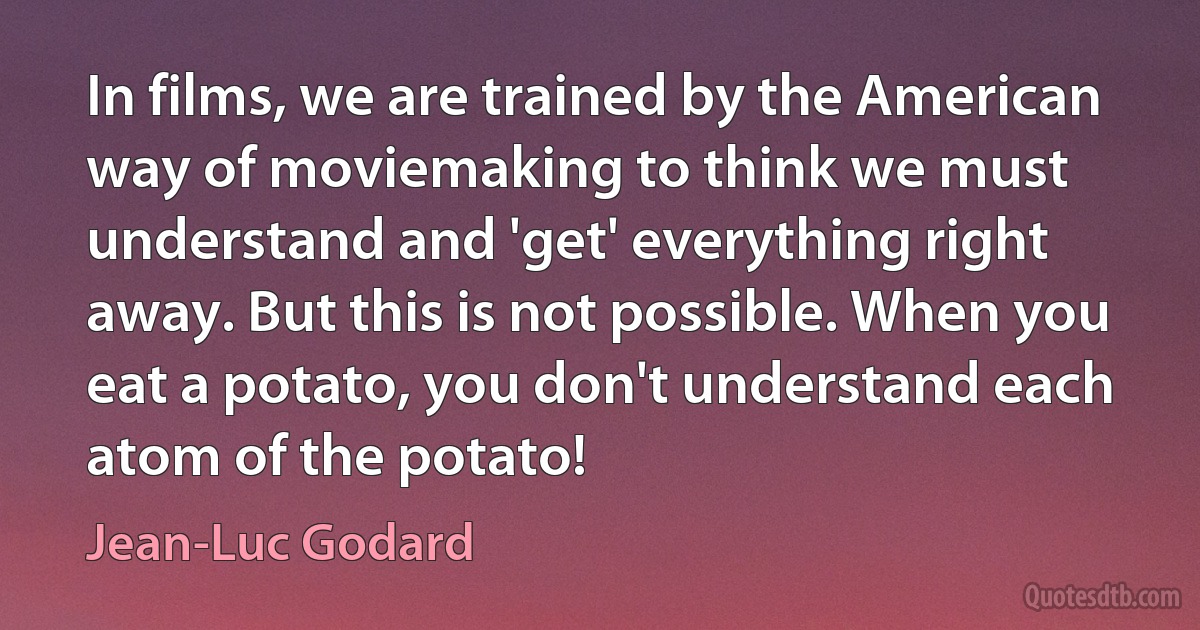 In films, we are trained by the American way of moviemaking to think we must understand and 'get' everything right away. But this is not possible. When you eat a potato, you don't understand each atom of the potato! (Jean-Luc Godard)