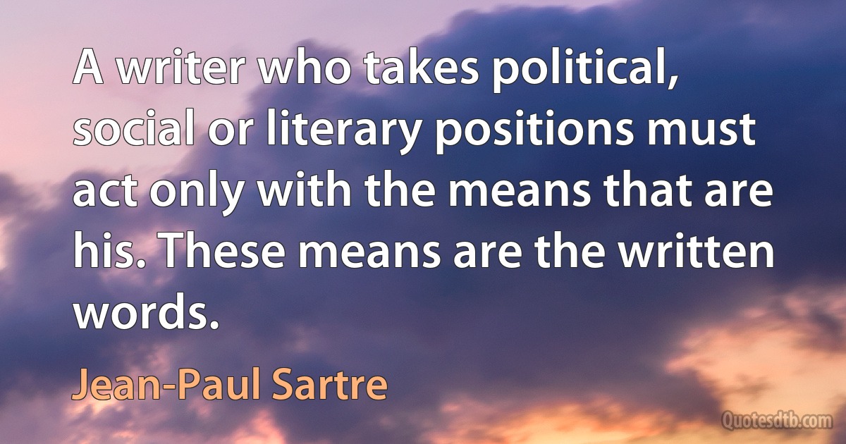 A writer who takes political, social or literary positions must act only with the means that are his. These means are the written words. (Jean-Paul Sartre)