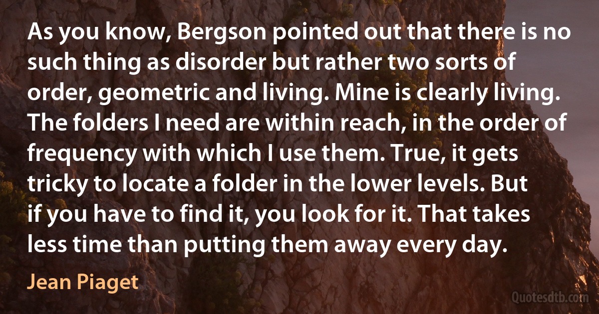 As you know, Bergson pointed out that there is no such thing as disorder but rather two sorts of order, geometric and living. Mine is clearly living. The folders I need are within reach, in the order of frequency with which I use them. True, it gets tricky to locate a folder in the lower levels. But if you have to find it, you look for it. That takes less time than putting them away every day. (Jean Piaget)