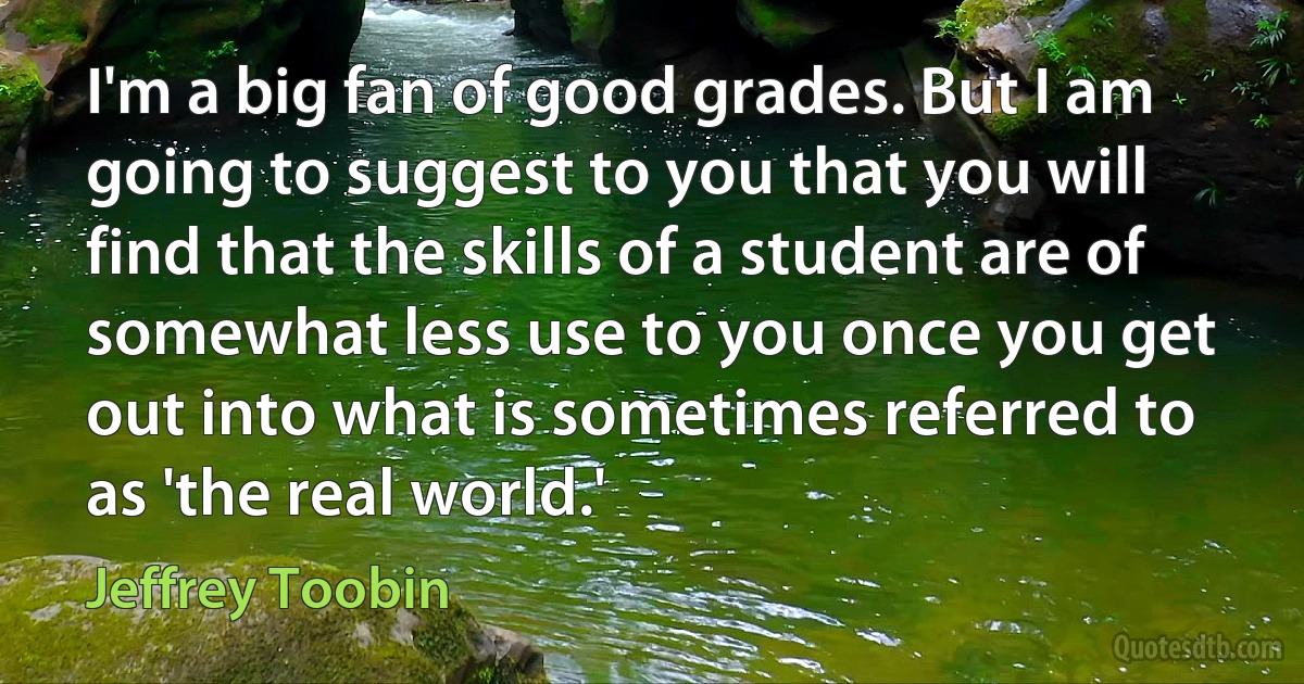 I'm a big fan of good grades. But I am going to suggest to you that you will find that the skills of a student are of somewhat less use to you once you get out into what is sometimes referred to as 'the real world.' (Jeffrey Toobin)