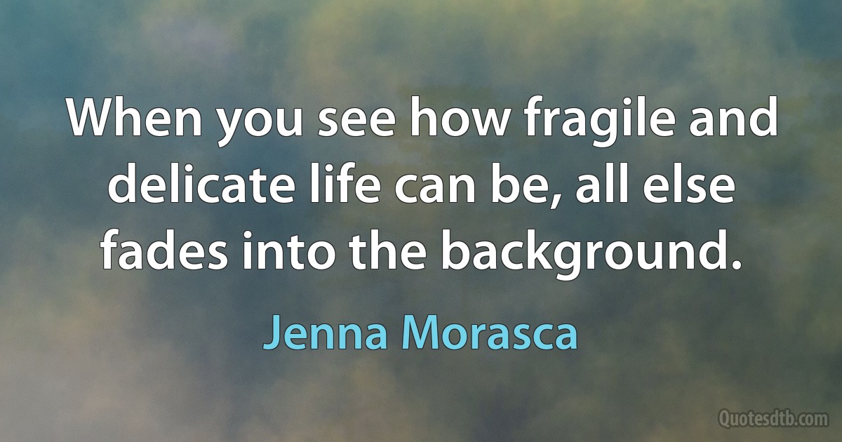 When you see how fragile and delicate life can be, all else fades into the background. (Jenna Morasca)