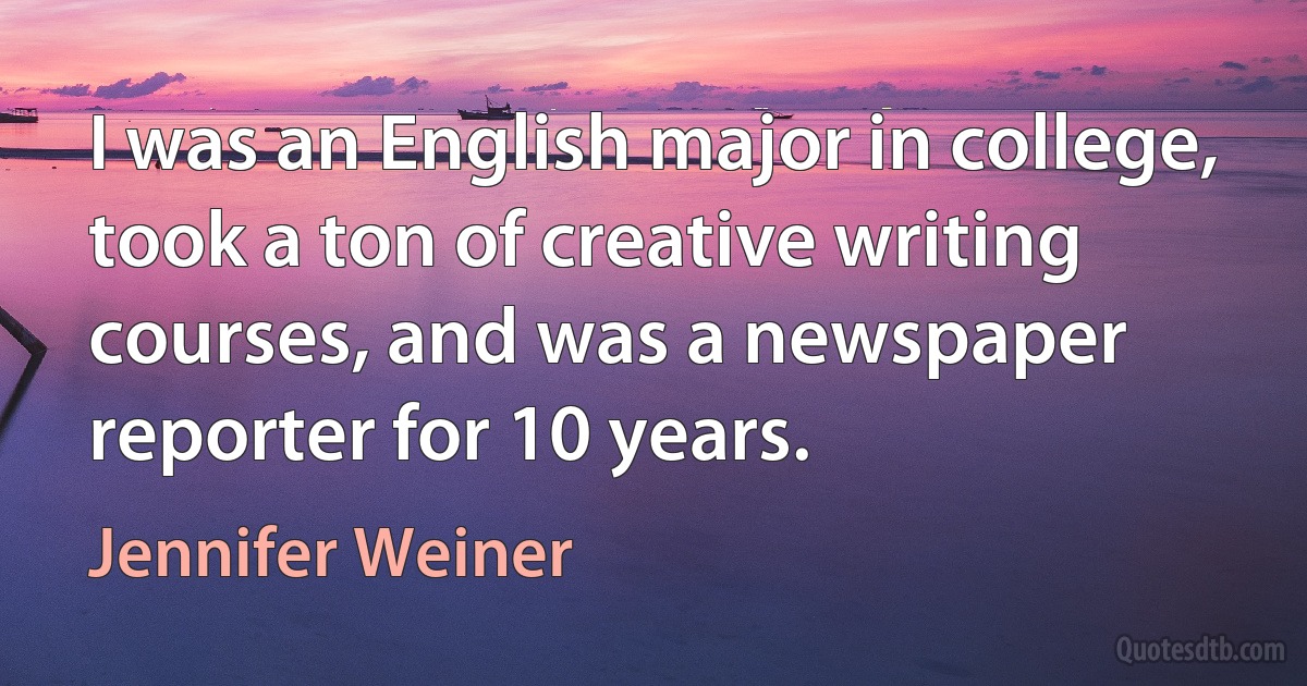 I was an English major in college, took a ton of creative writing courses, and was a newspaper reporter for 10 years. (Jennifer Weiner)