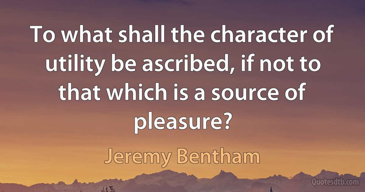 To what shall the character of utility be ascribed, if not to that which is a source of pleasure? (Jeremy Bentham)