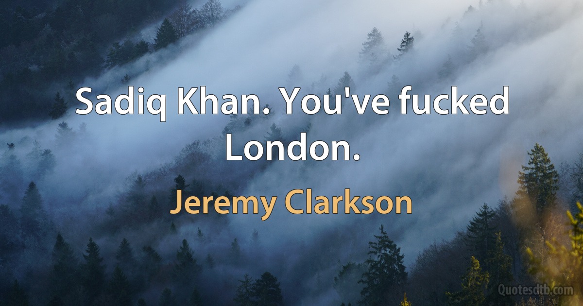 Sadiq Khan. You've fucked London. (Jeremy Clarkson)