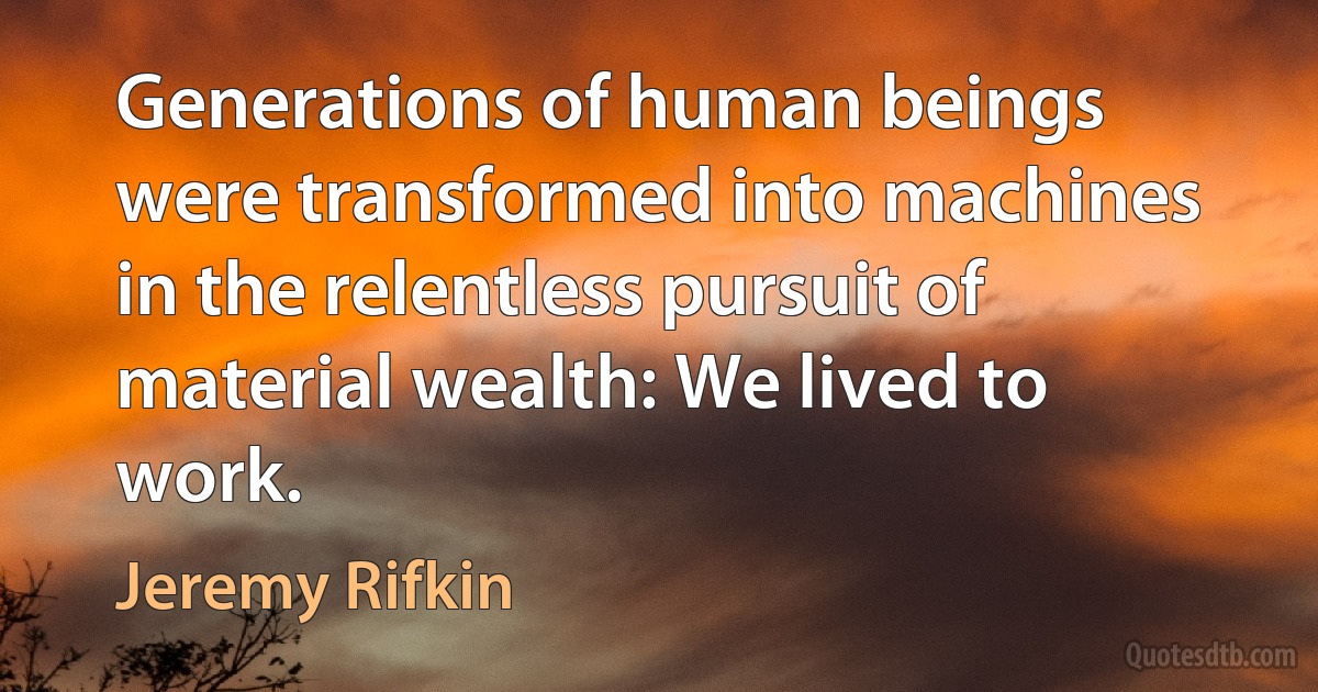 Generations of human beings were transformed into machines in the relentless pursuit of material wealth: We lived to work. (Jeremy Rifkin)