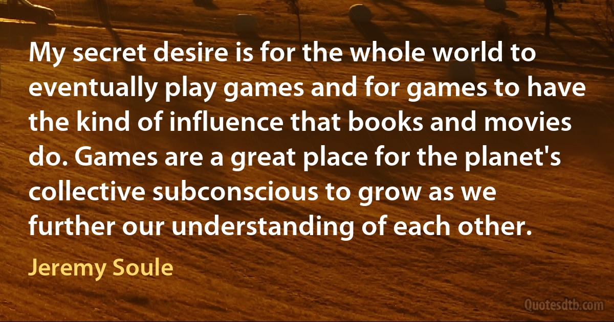 My secret desire is for the whole world to eventually play games and for games to have the kind of influence that books and movies do. Games are a great place for the planet's collective subconscious to grow as we further our understanding of each other. (Jeremy Soule)