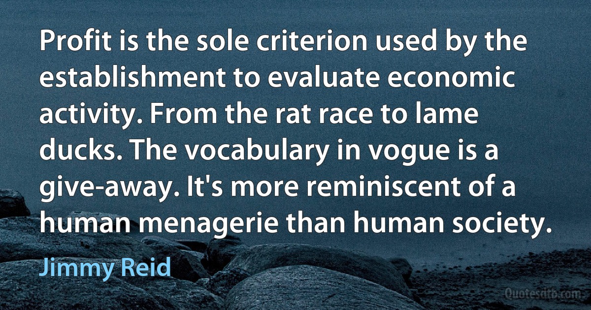 Profit is the sole criterion used by the establishment to evaluate economic activity. From the rat race to lame ducks. The vocabulary in vogue is a give-away. It's more reminiscent of a human menagerie than human society. (Jimmy Reid)