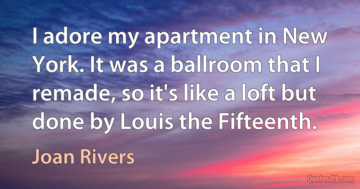 I adore my apartment in New York. It was a ballroom that I remade, so it's like a loft but done by Louis the Fifteenth. (Joan Rivers)