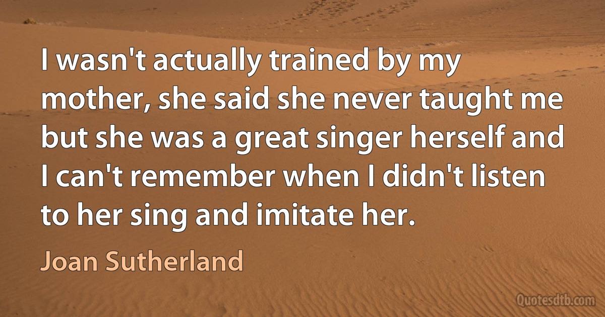 I wasn't actually trained by my mother, she said she never taught me but she was a great singer herself and I can't remember when I didn't listen to her sing and imitate her. (Joan Sutherland)