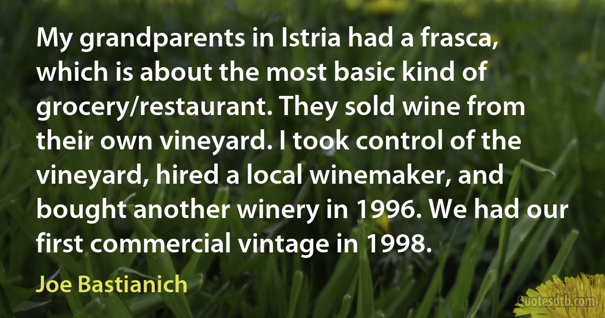 My grandparents in Istria had a frasca, which is about the most basic kind of grocery/restaurant. They sold wine from their own vineyard. I took control of the vineyard, hired a local winemaker, and bought another winery in 1996. We had our first commercial vintage in 1998. (Joe Bastianich)