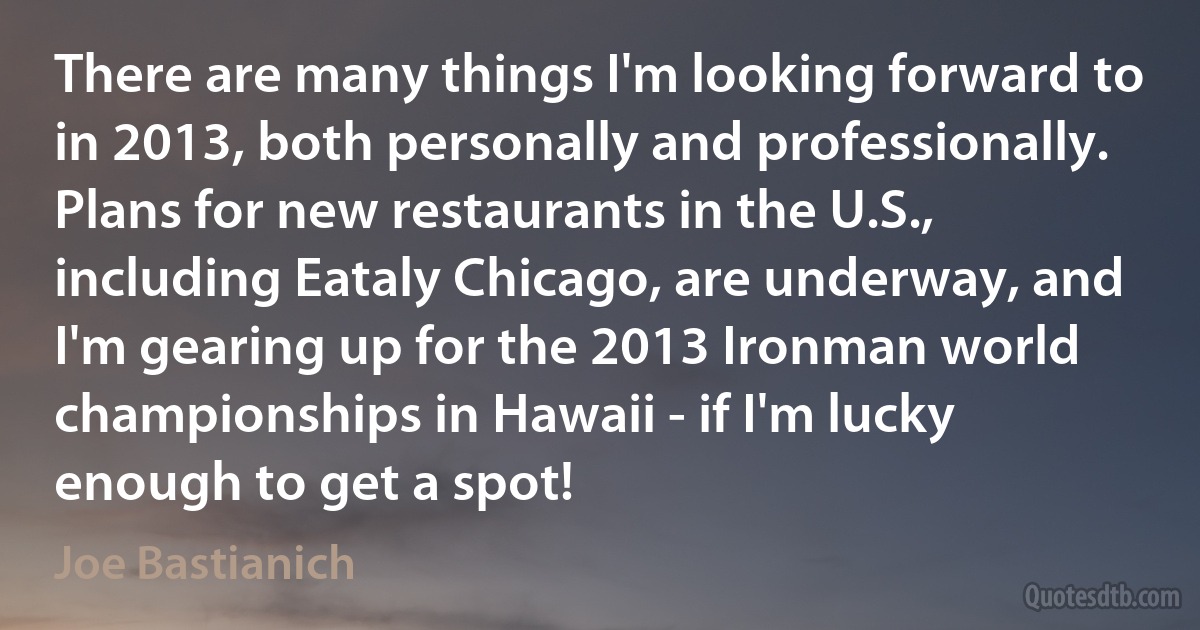 There are many things I'm looking forward to in 2013, both personally and professionally. Plans for new restaurants in the U.S., including Eataly Chicago, are underway, and I'm gearing up for the 2013 Ironman world championships in Hawaii - if I'm lucky enough to get a spot! (Joe Bastianich)