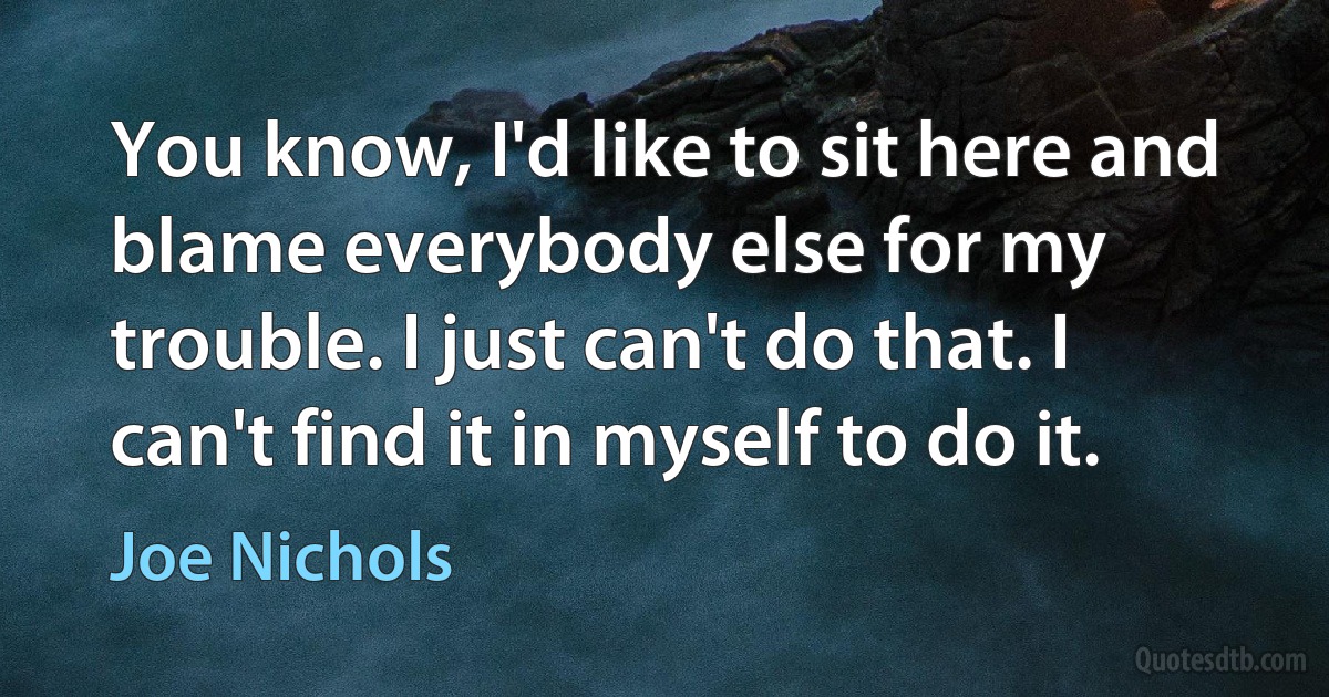 You know, I'd like to sit here and blame everybody else for my trouble. I just can't do that. I can't find it in myself to do it. (Joe Nichols)