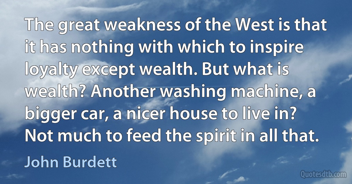 The great weakness of the West is that it has nothing with which to inspire loyalty except wealth. But what is wealth? Another washing machine, a bigger car, a nicer house to live in? Not much to feed the spirit in all that. (John Burdett)