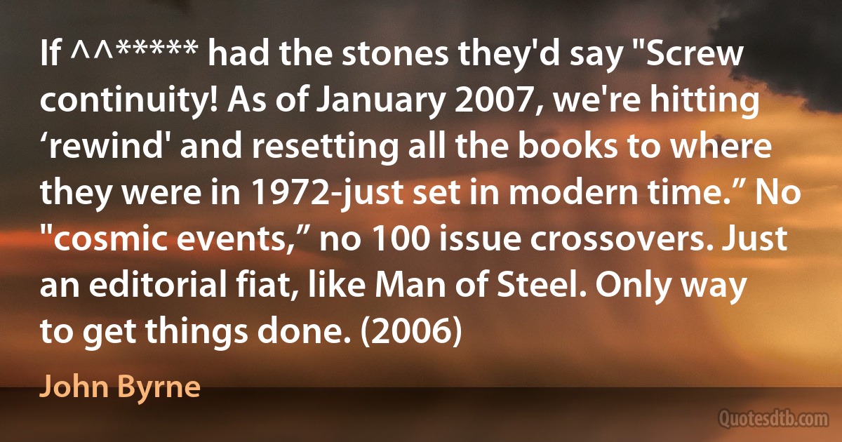 If ^^***** had the stones they'd say "Screw continuity! As of January 2007, we're hitting ‘rewind' and resetting all the books to where they were in 1972-just set in modern time.” No "cosmic events,” no 100 issue crossovers. Just an editorial fiat, like Man of Steel. Only way to get things done. (2006) (John Byrne)