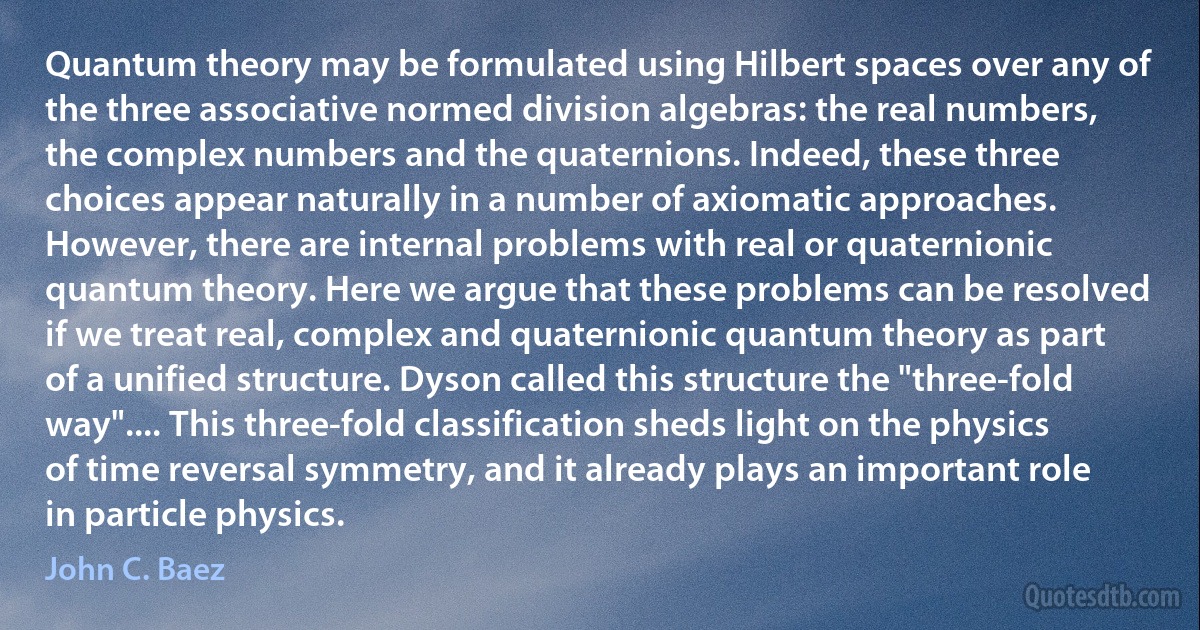 Quantum theory may be formulated using Hilbert spaces over any of the three associative normed division algebras: the real numbers, the complex numbers and the quaternions. Indeed, these three choices appear naturally in a number of axiomatic approaches. However, there are internal problems with real or quaternionic quantum theory. Here we argue that these problems can be resolved if we treat real, complex and quaternionic quantum theory as part of a unified structure. Dyson called this structure the "three-fold way".... This three-fold classification sheds light on the physics of time reversal symmetry, and it already plays an important role in particle physics. (John C. Baez)