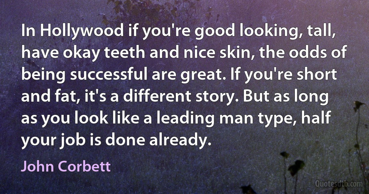 In Hollywood if you're good looking, tall, have okay teeth and nice skin, the odds of being successful are great. If you're short and fat, it's a different story. But as long as you look like a leading man type, half your job is done already. (John Corbett)