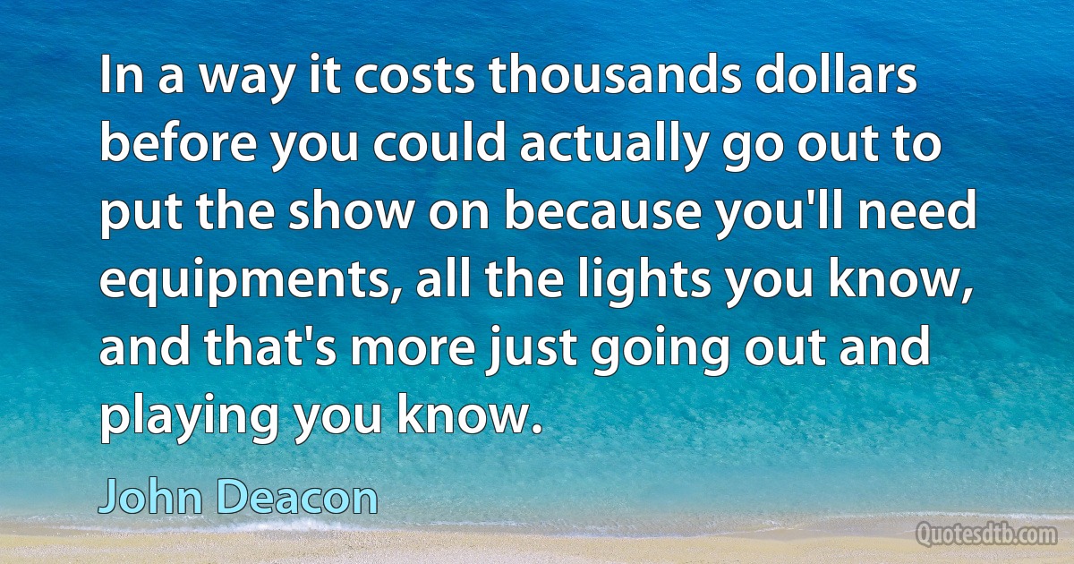 In a way it costs thousands dollars before you could actually go out to put the show on because you'll need equipments, all the lights you know, and that's more just going out and playing you know. (John Deacon)