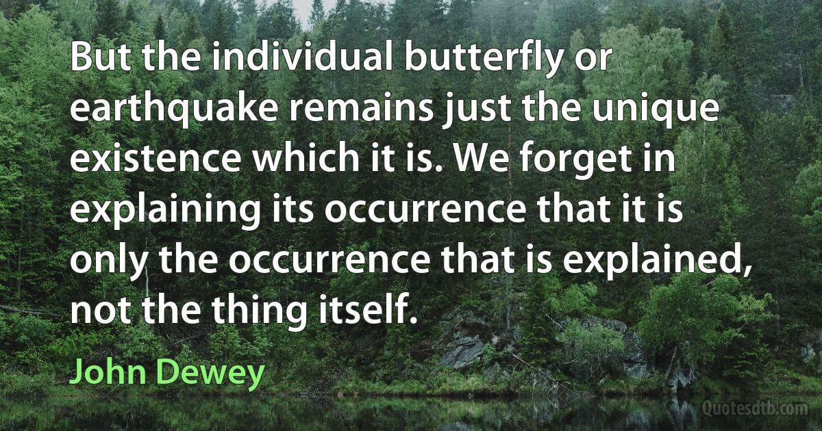 But the individual butterfly or earthquake remains just the unique existence which it is. We forget in explaining its occurrence that it is only the occurrence that is explained, not the thing itself. (John Dewey)