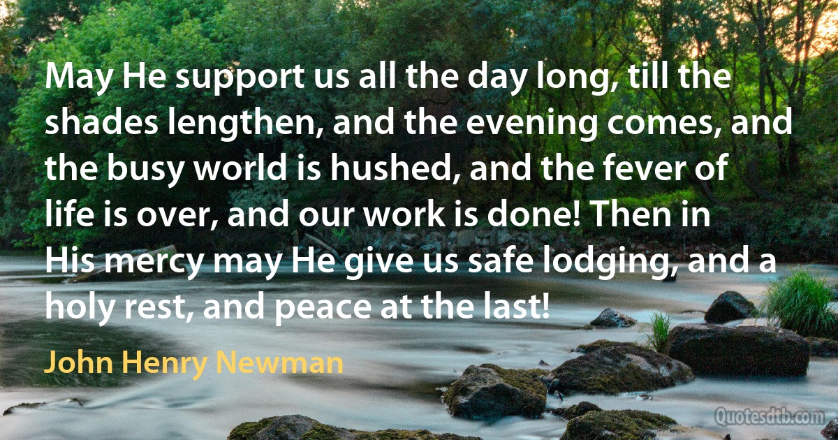 May He support us all the day long, till the shades lengthen, and the evening comes, and the busy world is hushed, and the fever of life is over, and our work is done! Then in His mercy may He give us safe lodging, and a holy rest, and peace at the last! (John Henry Newman)