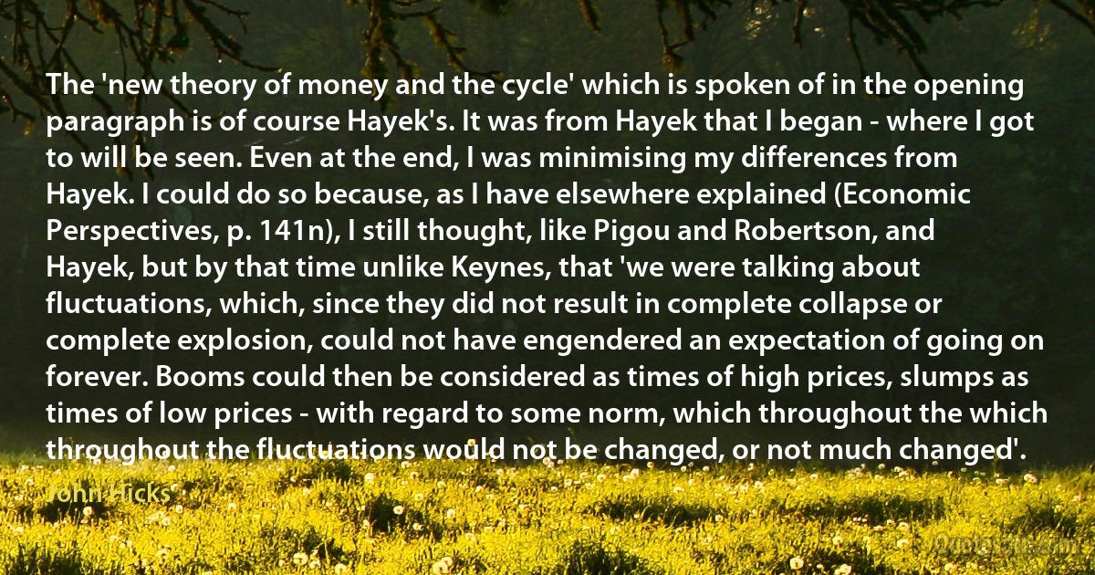 The 'new theory of money and the cycle' which is spoken of in the opening paragraph is of course Hayek's. It was from Hayek that I began - where I got to will be seen. Even at the end, I was minimising my differences from Hayek. I could do so because, as I have elsewhere explained (Economic Perspectives, p. 141n), I still thought, like Pigou and Robertson, and Hayek, but by that time unlike Keynes, that 'we were talking about fluctuations, which, since they did not result in complete collapse or complete explosion, could not have engendered an expectation of going on forever. Booms could then be considered as times of high prices, slumps as times of low prices - with regard to some norm, which throughout the which throughout the fluctuations would not be changed, or not much changed'. (John Hicks)