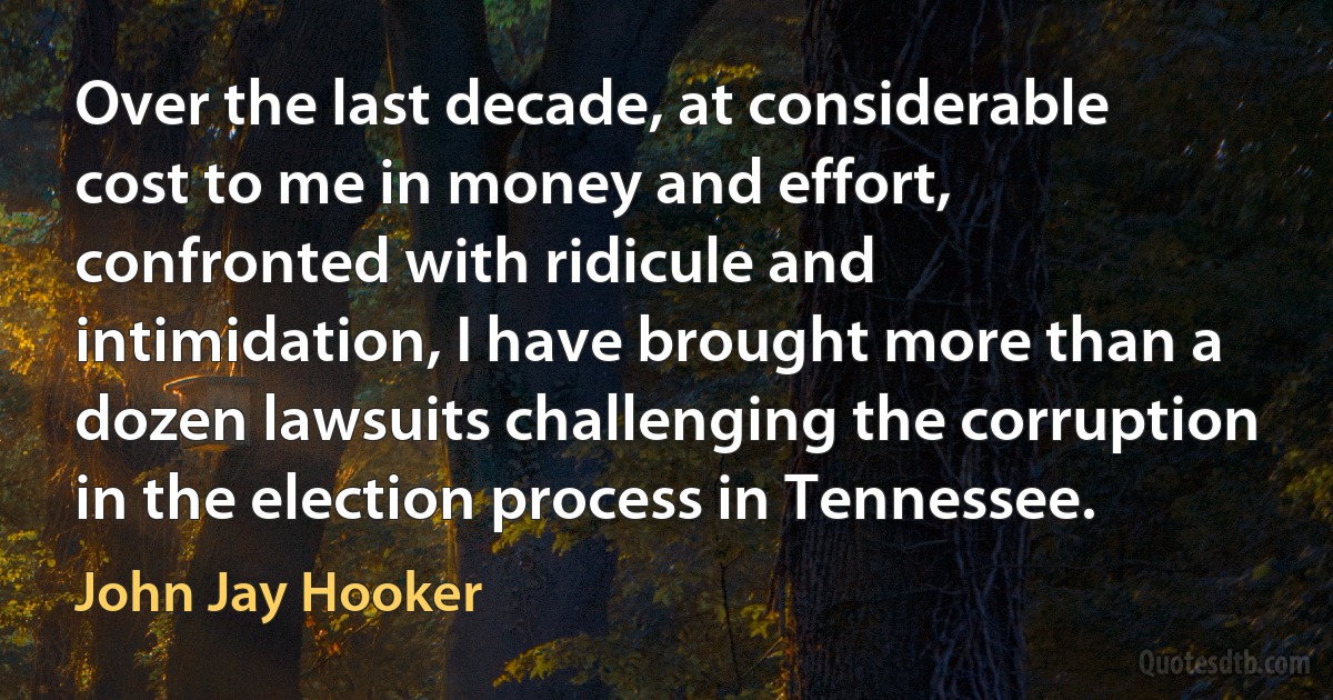 Over the last decade, at considerable cost to me in money and effort, confronted with ridicule and intimidation, I have brought more than a dozen lawsuits challenging the corruption in the election process in Tennessee. (John Jay Hooker)