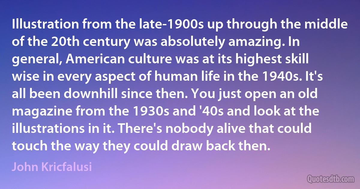 Illustration from the late-1900s up through the middle of the 20th century was absolutely amazing. In general, American culture was at its highest skill wise in every aspect of human life in the 1940s. It's all been downhill since then. You just open an old magazine from the 1930s and '40s and look at the illustrations in it. There's nobody alive that could touch the way they could draw back then. (John Kricfalusi)