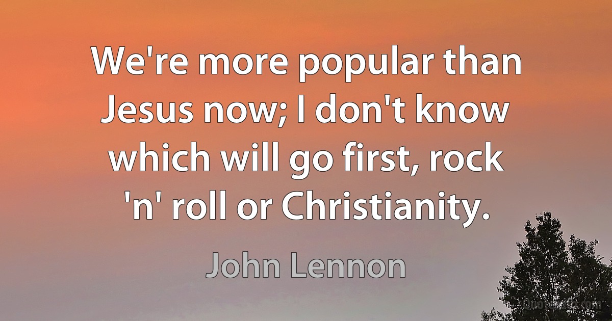 We're more popular than Jesus now; I don't know which will go first, rock 'n' roll or Christianity. (John Lennon)