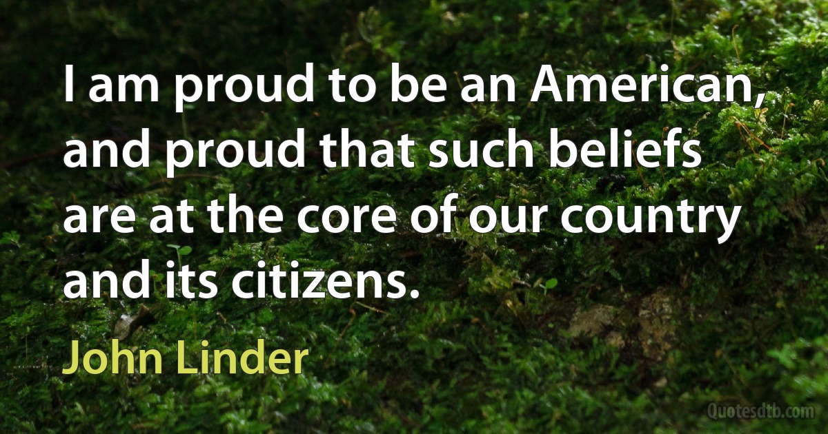 I am proud to be an American, and proud that such beliefs are at the core of our country and its citizens. (John Linder)