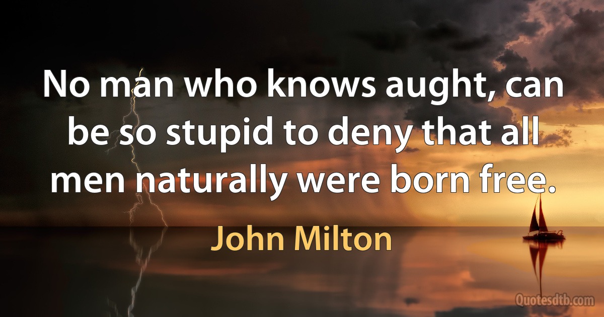 No man who knows aught, can be so stupid to deny that all men naturally were born free. (John Milton)