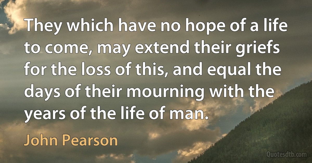 They which have no hope of a life to come, may extend their griefs for the loss of this, and equal the days of their mourning with the years of the life of man. (John Pearson)