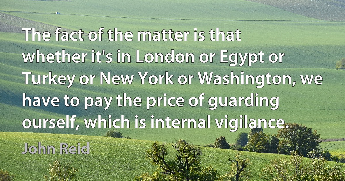 The fact of the matter is that whether it's in London or Egypt or Turkey or New York or Washington, we have to pay the price of guarding ourself, which is internal vigilance. (John Reid)