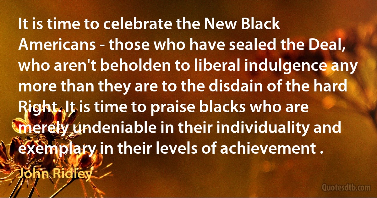 It is time to celebrate the New Black Americans - those who have sealed the Deal, who aren't beholden to liberal indulgence any more than they are to the disdain of the hard Right. It is time to praise blacks who are merely undeniable in their individuality and exemplary in their levels of achievement . (John Ridley)