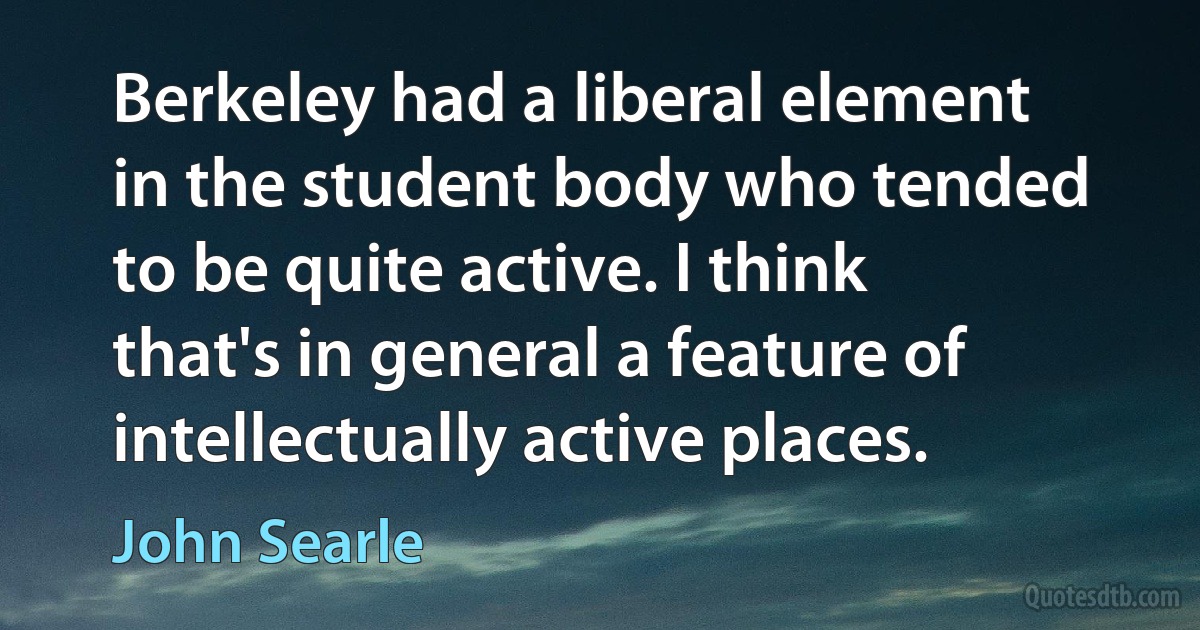 Berkeley had a liberal element in the student body who tended to be quite active. I think that's in general a feature of intellectually active places. (John Searle)